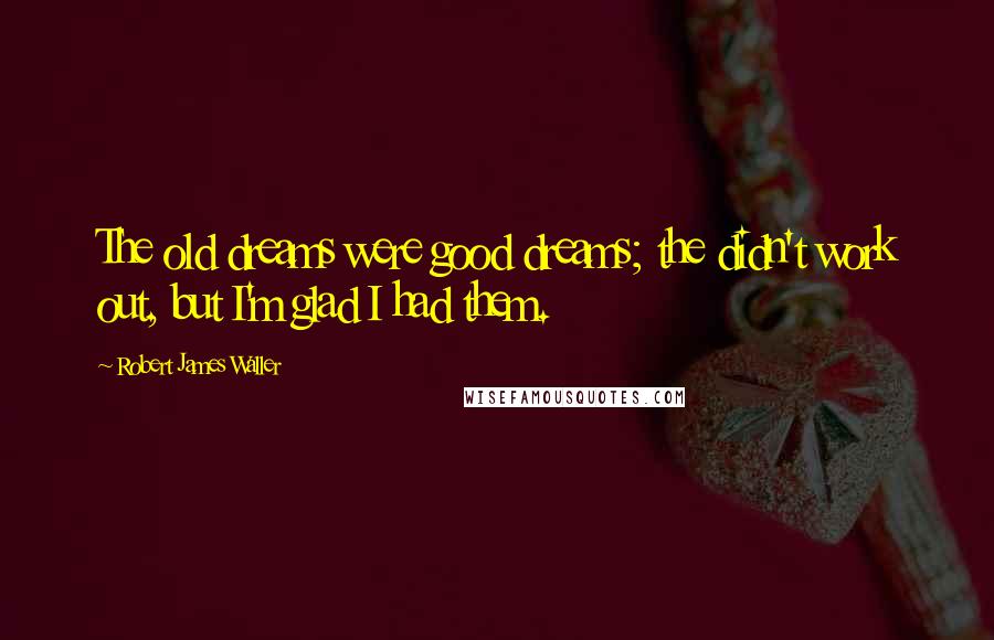 Robert James Waller Quotes: The old dreams were good dreams; the didn't work out, but I'm glad I had them.