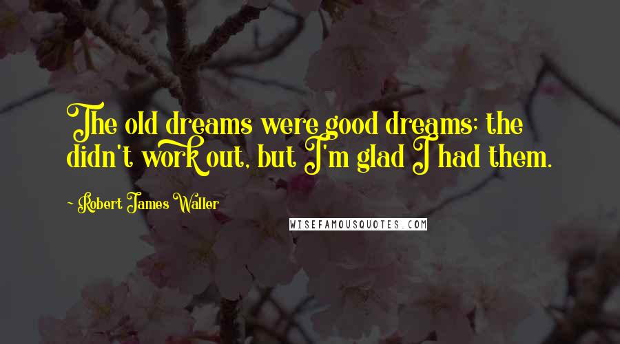 Robert James Waller Quotes: The old dreams were good dreams; the didn't work out, but I'm glad I had them.