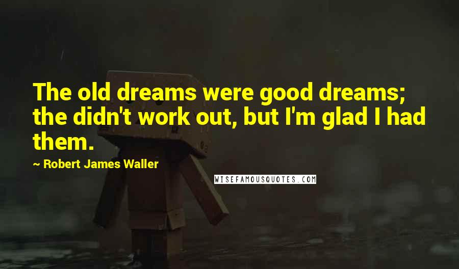 Robert James Waller Quotes: The old dreams were good dreams; the didn't work out, but I'm glad I had them.