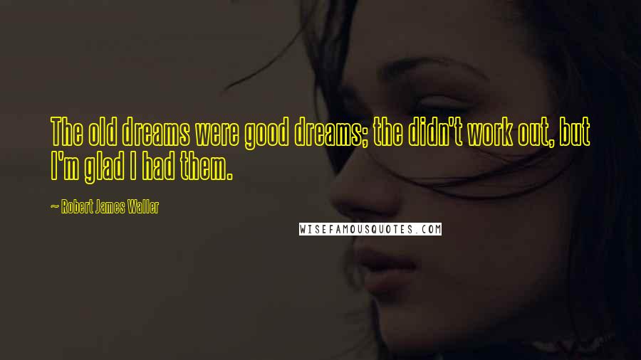 Robert James Waller Quotes: The old dreams were good dreams; the didn't work out, but I'm glad I had them.