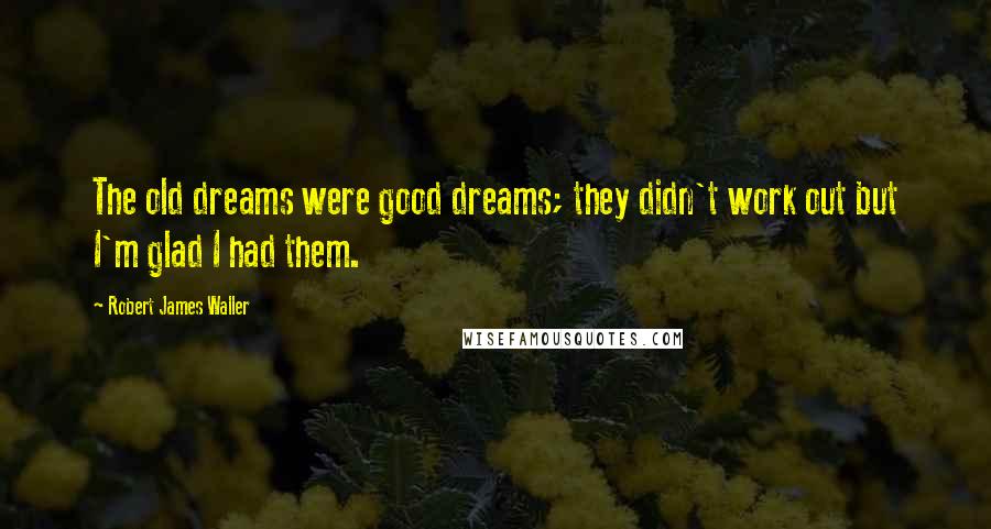 Robert James Waller Quotes: The old dreams were good dreams; they didn't work out but I'm glad I had them.