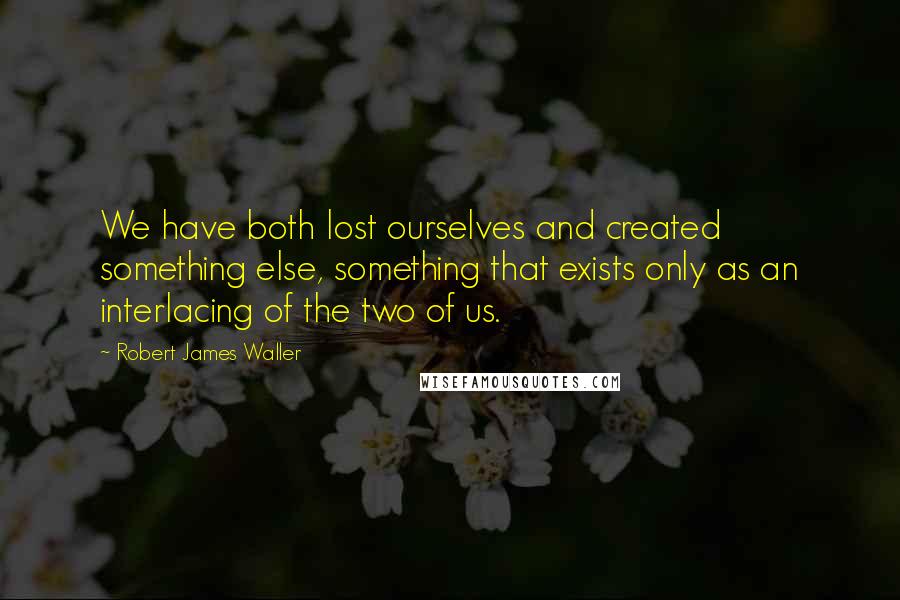 Robert James Waller Quotes: We have both lost ourselves and created something else, something that exists only as an interlacing of the two of us.