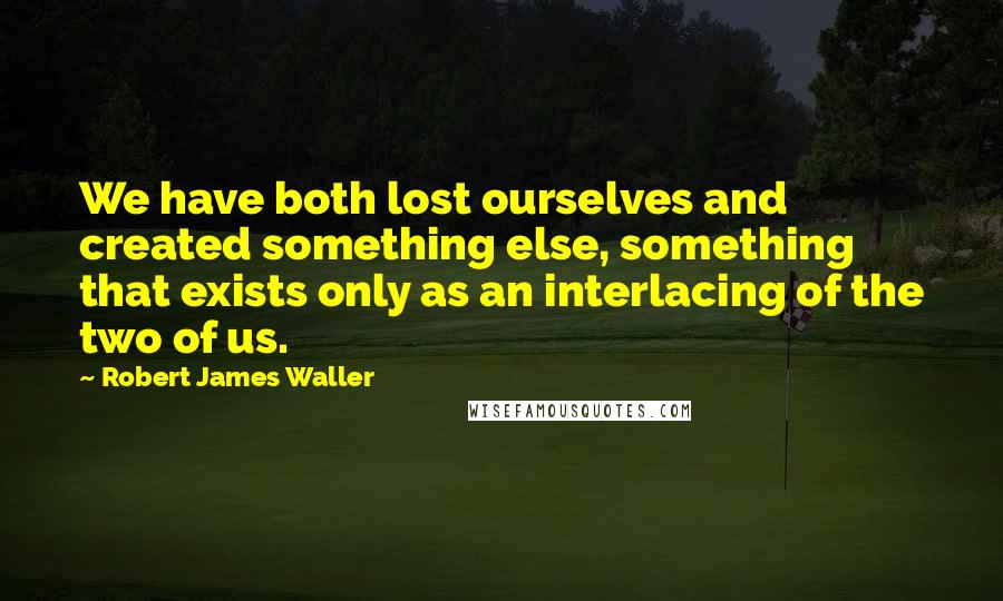 Robert James Waller Quotes: We have both lost ourselves and created something else, something that exists only as an interlacing of the two of us.