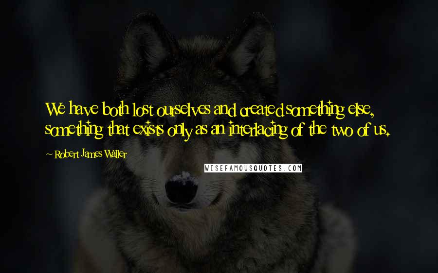 Robert James Waller Quotes: We have both lost ourselves and created something else, something that exists only as an interlacing of the two of us.