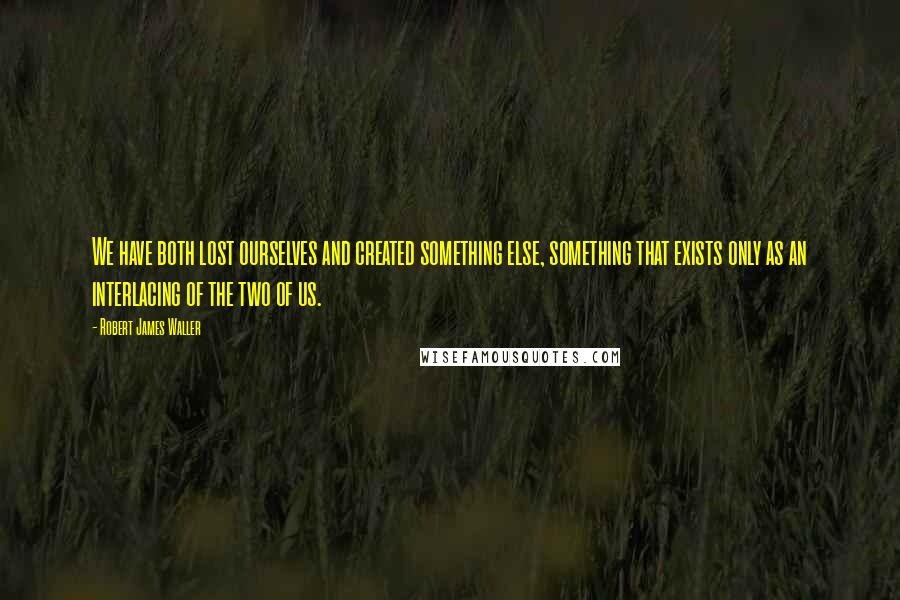 Robert James Waller Quotes: We have both lost ourselves and created something else, something that exists only as an interlacing of the two of us.