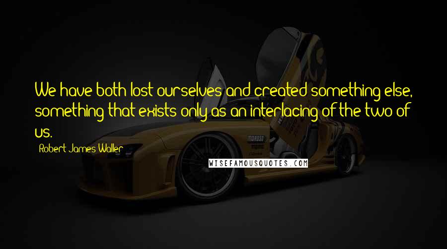 Robert James Waller Quotes: We have both lost ourselves and created something else, something that exists only as an interlacing of the two of us.