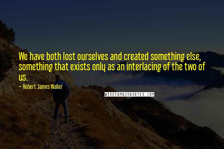 Robert James Waller Quotes: We have both lost ourselves and created something else, something that exists only as an interlacing of the two of us.