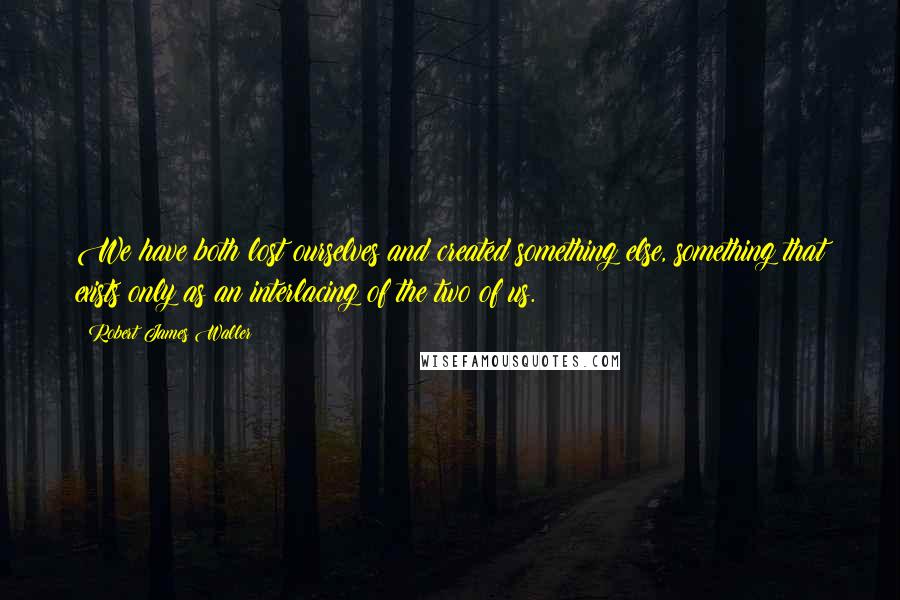 Robert James Waller Quotes: We have both lost ourselves and created something else, something that exists only as an interlacing of the two of us.