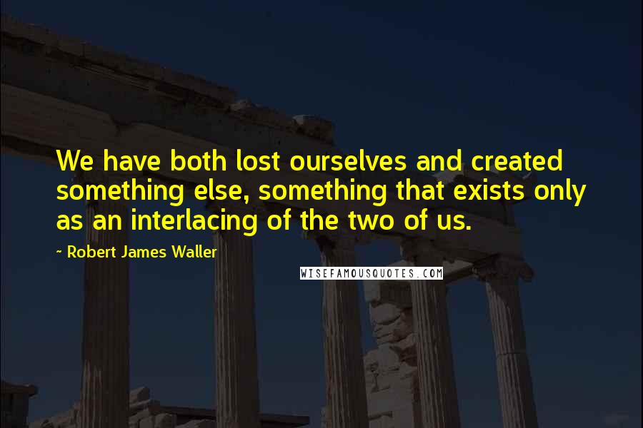 Robert James Waller Quotes: We have both lost ourselves and created something else, something that exists only as an interlacing of the two of us.