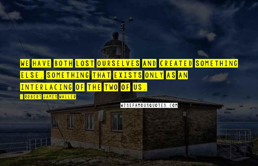 Robert James Waller Quotes: We have both lost ourselves and created something else, something that exists only as an interlacing of the two of us.