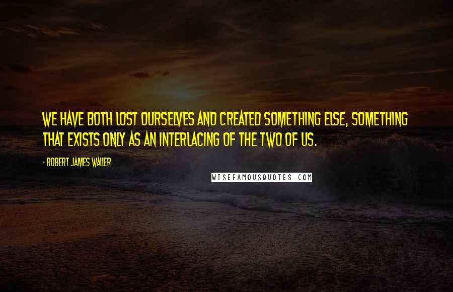 Robert James Waller Quotes: We have both lost ourselves and created something else, something that exists only as an interlacing of the two of us.