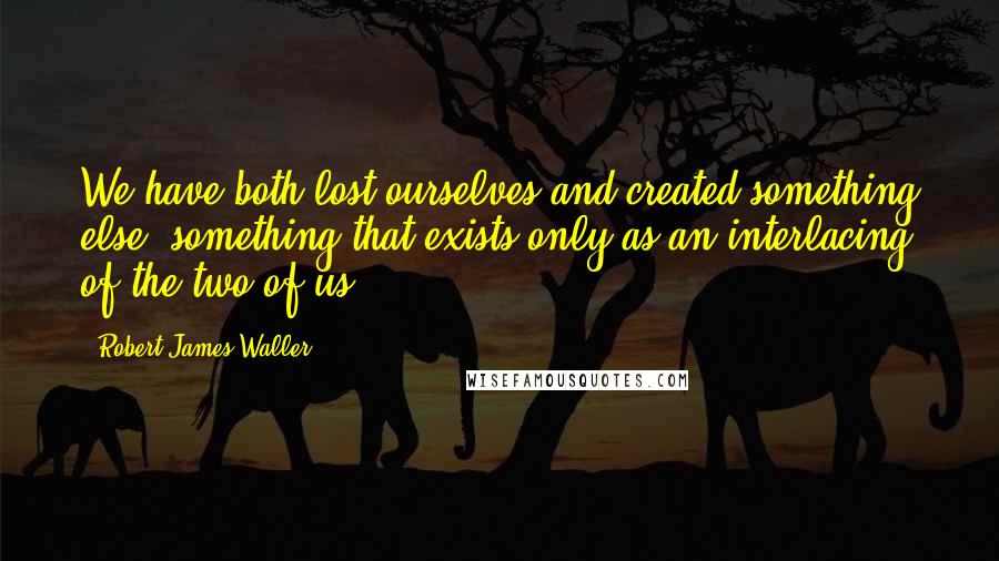 Robert James Waller Quotes: We have both lost ourselves and created something else, something that exists only as an interlacing of the two of us.