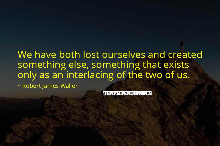 Robert James Waller Quotes: We have both lost ourselves and created something else, something that exists only as an interlacing of the two of us.