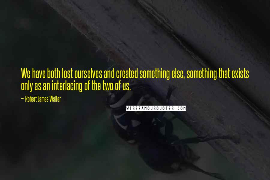 Robert James Waller Quotes: We have both lost ourselves and created something else, something that exists only as an interlacing of the two of us.