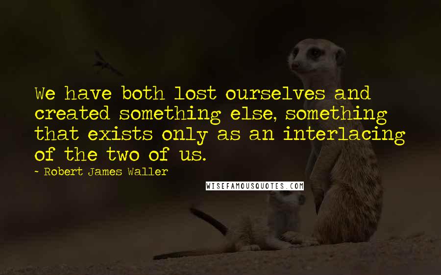 Robert James Waller Quotes: We have both lost ourselves and created something else, something that exists only as an interlacing of the two of us.