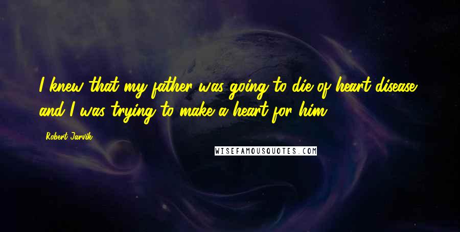 Robert Jarvik Quotes: I knew that my father was going to die of heart disease, and I was trying to make a heart for him.