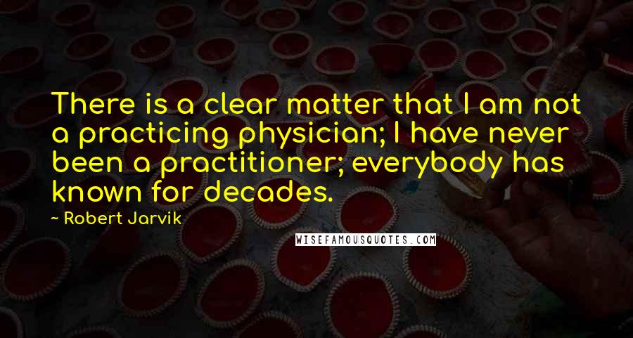 Robert Jarvik Quotes: There is a clear matter that I am not a practicing physician; I have never been a practitioner; everybody has known for decades.