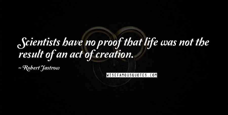 Robert Jastrow Quotes: Scientists have no proof that life was not the result of an act of creation.