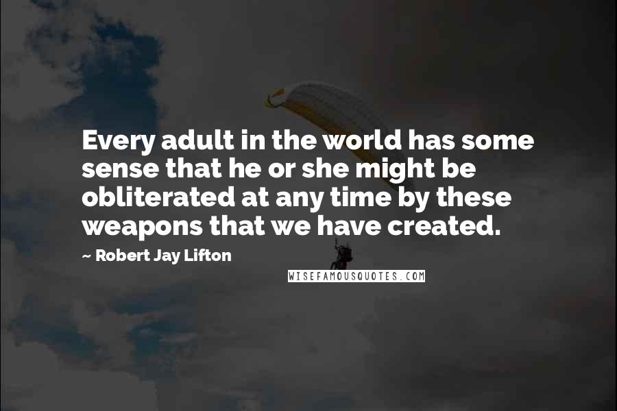 Robert Jay Lifton Quotes: Every adult in the world has some sense that he or she might be obliterated at any time by these weapons that we have created.