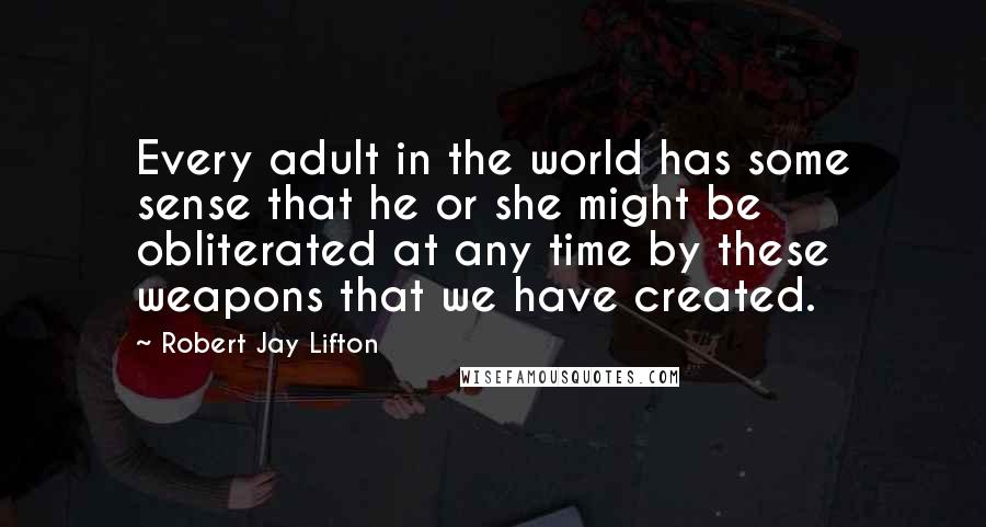 Robert Jay Lifton Quotes: Every adult in the world has some sense that he or she might be obliterated at any time by these weapons that we have created.