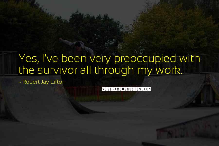 Robert Jay Lifton Quotes: Yes, I've been very preoccupied with the survivor all through my work.