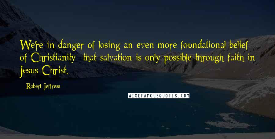 Robert Jeffress Quotes: We're in danger of losing an even more foundational belief of Christianity: that salvation is only possible through faith in Jesus Christ.