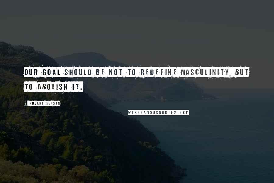 Robert Jensen Quotes: Our goal should be not to redefine masculinity, but to abolish it.