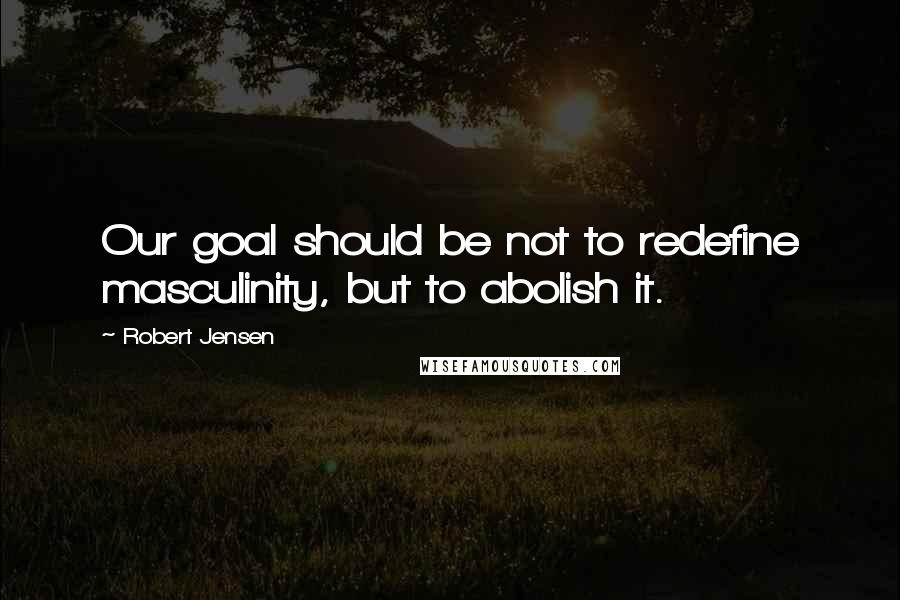 Robert Jensen Quotes: Our goal should be not to redefine masculinity, but to abolish it.