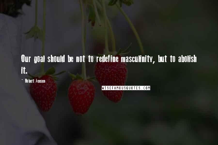 Robert Jensen Quotes: Our goal should be not to redefine masculinity, but to abolish it.