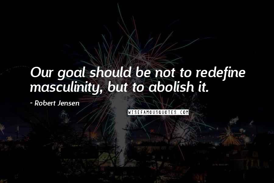 Robert Jensen Quotes: Our goal should be not to redefine masculinity, but to abolish it.