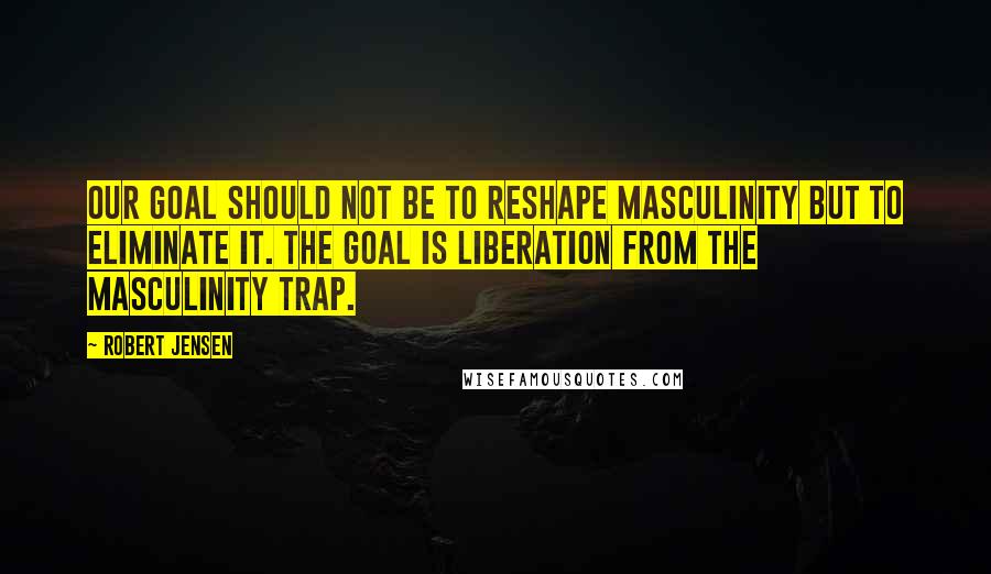 Robert Jensen Quotes: Our goal should not be to reshape masculinity but to eliminate it. The goal is liberation from the masculinity trap.