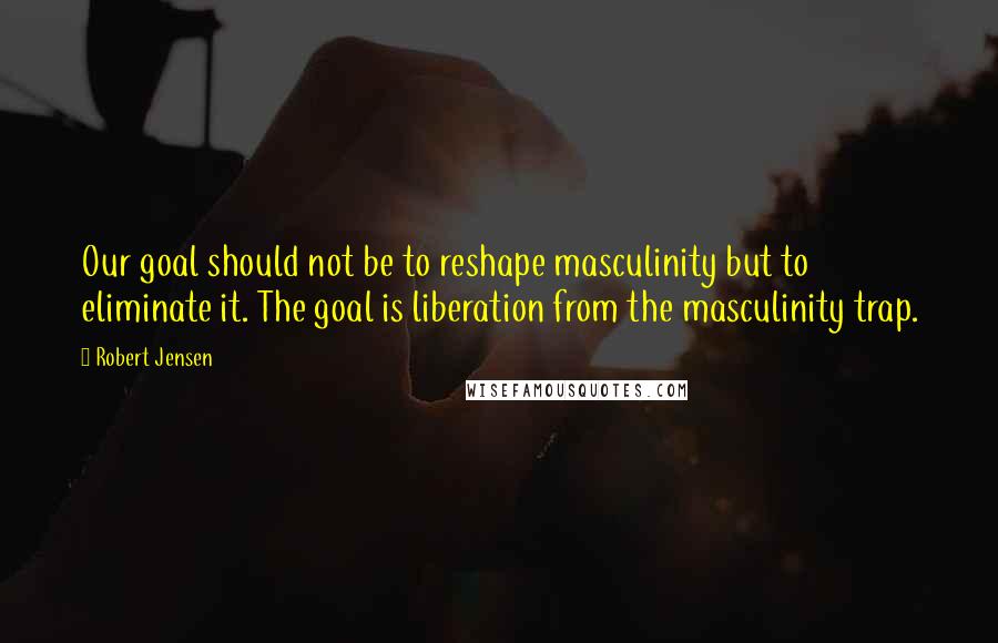 Robert Jensen Quotes: Our goal should not be to reshape masculinity but to eliminate it. The goal is liberation from the masculinity trap.