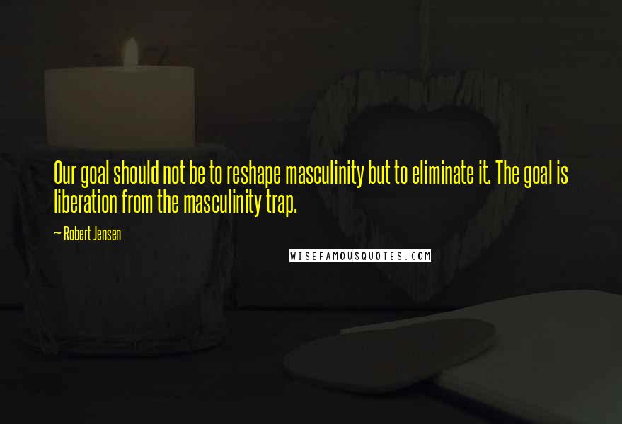 Robert Jensen Quotes: Our goal should not be to reshape masculinity but to eliminate it. The goal is liberation from the masculinity trap.