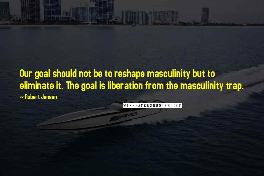 Robert Jensen Quotes: Our goal should not be to reshape masculinity but to eliminate it. The goal is liberation from the masculinity trap.