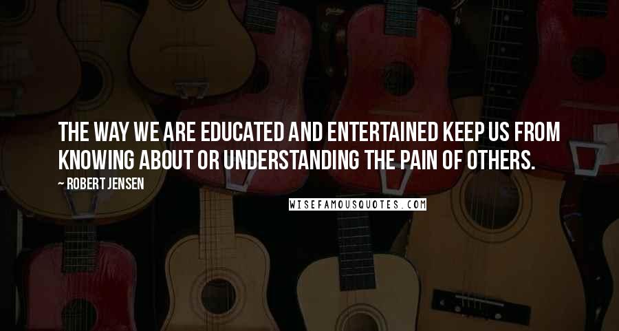 Robert Jensen Quotes: The way we are educated and entertained keep us from knowing about or understanding the pain of others.