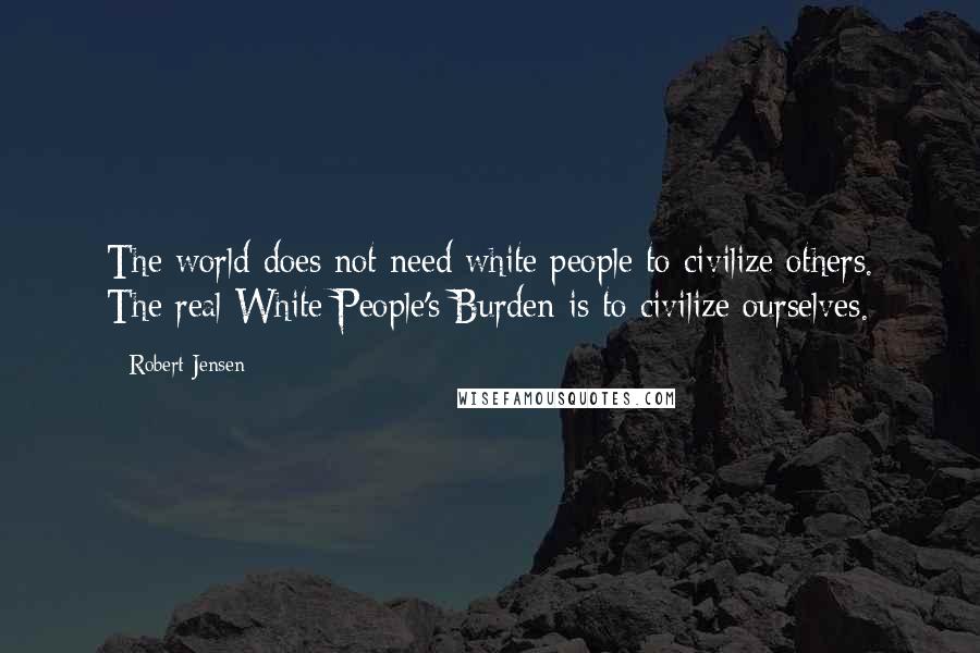 Robert Jensen Quotes: The world does not need white people to civilize others. The real White People's Burden is to civilize ourselves.