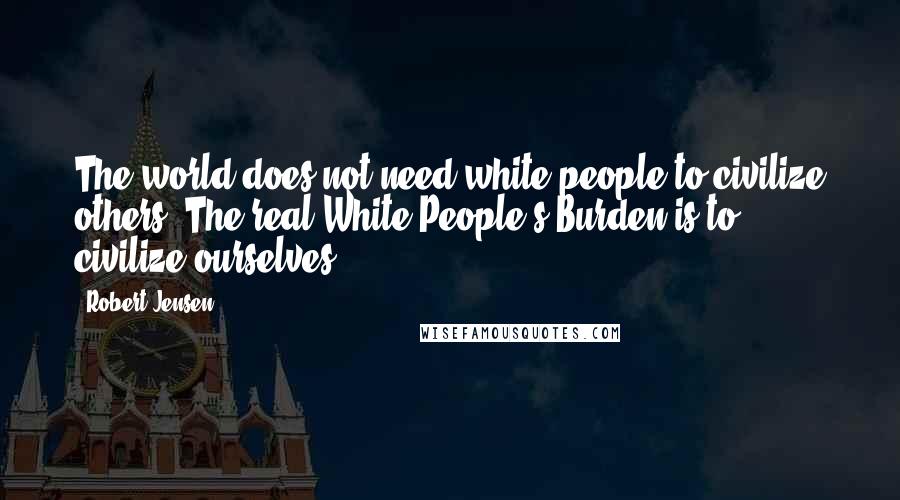 Robert Jensen Quotes: The world does not need white people to civilize others. The real White People's Burden is to civilize ourselves.