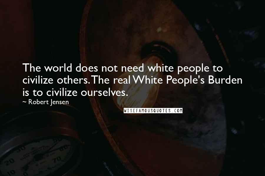 Robert Jensen Quotes: The world does not need white people to civilize others. The real White People's Burden is to civilize ourselves.