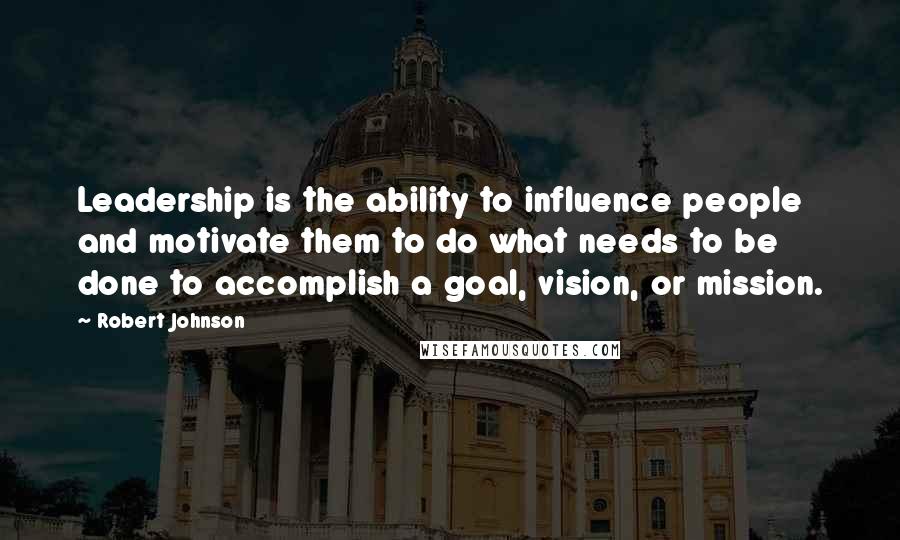 Robert Johnson Quotes: Leadership is the ability to influence people and motivate them to do what needs to be done to accomplish a goal, vision, or mission.