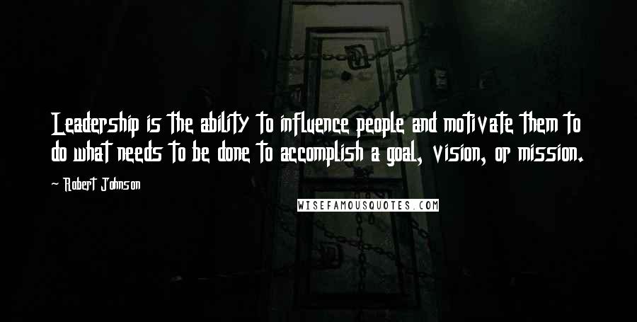 Robert Johnson Quotes: Leadership is the ability to influence people and motivate them to do what needs to be done to accomplish a goal, vision, or mission.