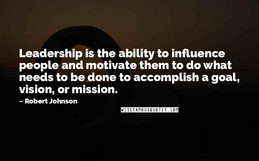 Robert Johnson Quotes: Leadership is the ability to influence people and motivate them to do what needs to be done to accomplish a goal, vision, or mission.