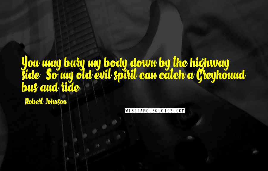 Robert Johnson Quotes: You may bury my body down by the highway side. So my old evil spirit can catch a Greyhound bus and ride.