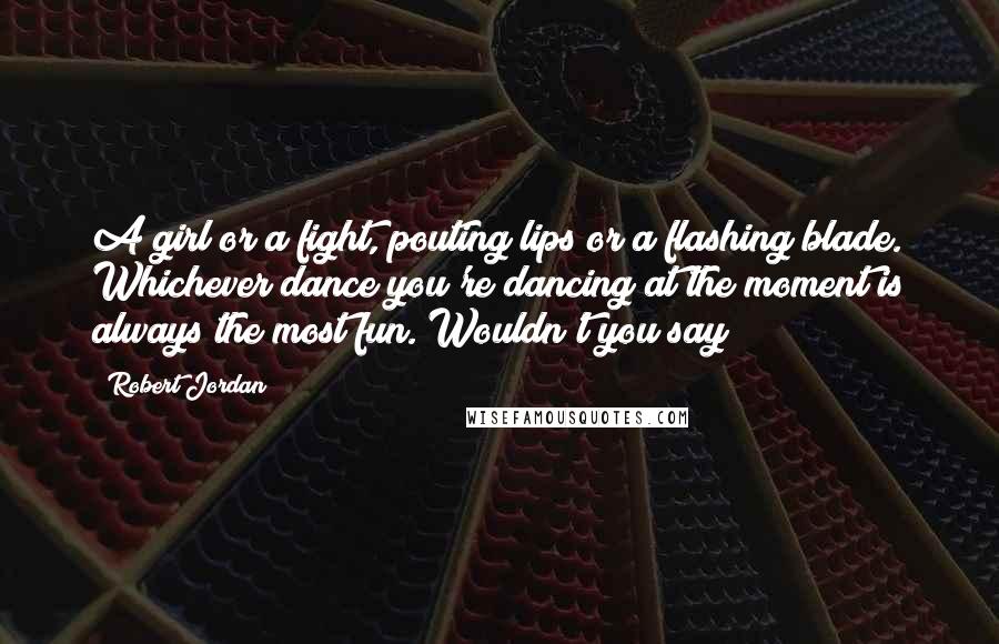 Robert Jordan Quotes: A girl or a fight, pouting lips or a flashing blade. Whichever dance you're dancing at the moment is always the most fun. Wouldn't you say?