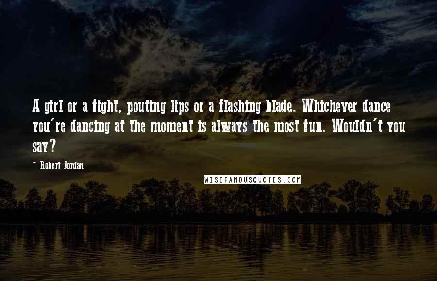 Robert Jordan Quotes: A girl or a fight, pouting lips or a flashing blade. Whichever dance you're dancing at the moment is always the most fun. Wouldn't you say?