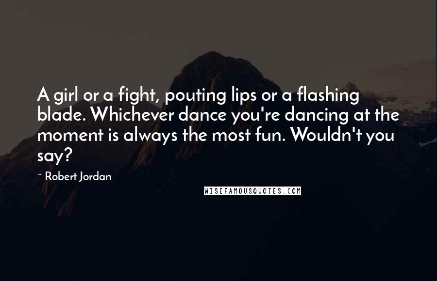 Robert Jordan Quotes: A girl or a fight, pouting lips or a flashing blade. Whichever dance you're dancing at the moment is always the most fun. Wouldn't you say?