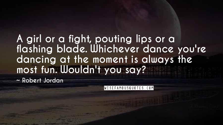 Robert Jordan Quotes: A girl or a fight, pouting lips or a flashing blade. Whichever dance you're dancing at the moment is always the most fun. Wouldn't you say?