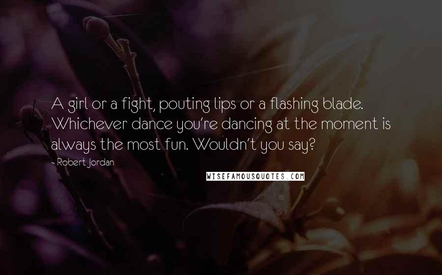 Robert Jordan Quotes: A girl or a fight, pouting lips or a flashing blade. Whichever dance you're dancing at the moment is always the most fun. Wouldn't you say?