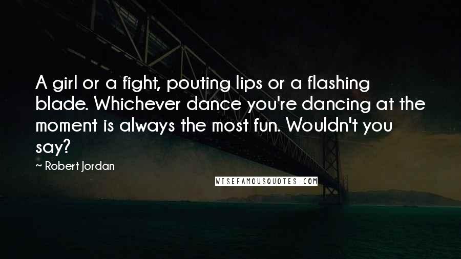 Robert Jordan Quotes: A girl or a fight, pouting lips or a flashing blade. Whichever dance you're dancing at the moment is always the most fun. Wouldn't you say?