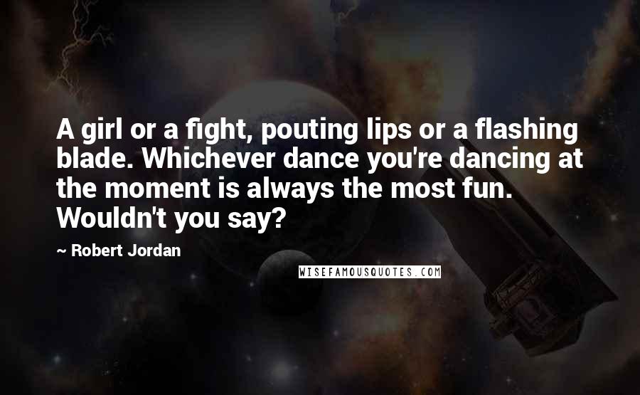 Robert Jordan Quotes: A girl or a fight, pouting lips or a flashing blade. Whichever dance you're dancing at the moment is always the most fun. Wouldn't you say?