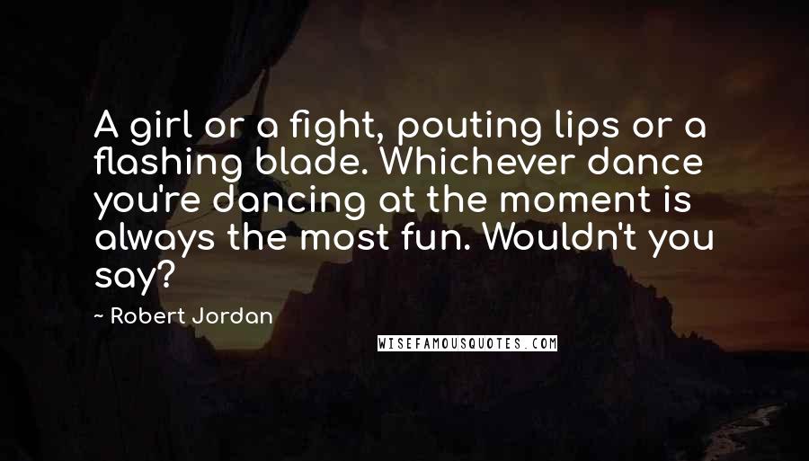 Robert Jordan Quotes: A girl or a fight, pouting lips or a flashing blade. Whichever dance you're dancing at the moment is always the most fun. Wouldn't you say?